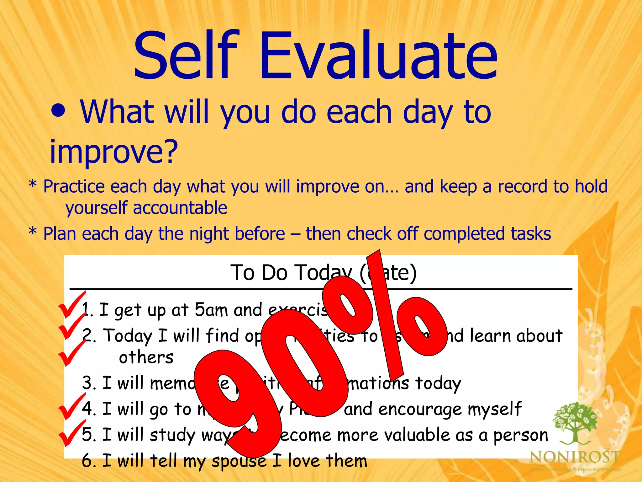 Self Evaluate What will you do each day to  improve? To Do Today (date)   1. I get up at 5am and exercise. 2. Today I will find opportunities to listen and learn about others 3. I will memorize positive affirmations today 4. I will go to my “Happy Place” and encourage myself 5. I will study ways to become more valuable as a person 6. I will tell my spouse I love them * Practice each day what you will improve on… and keep a record to hold yourself accountable * Plan each day the night before – then check off completed tasks      90% 