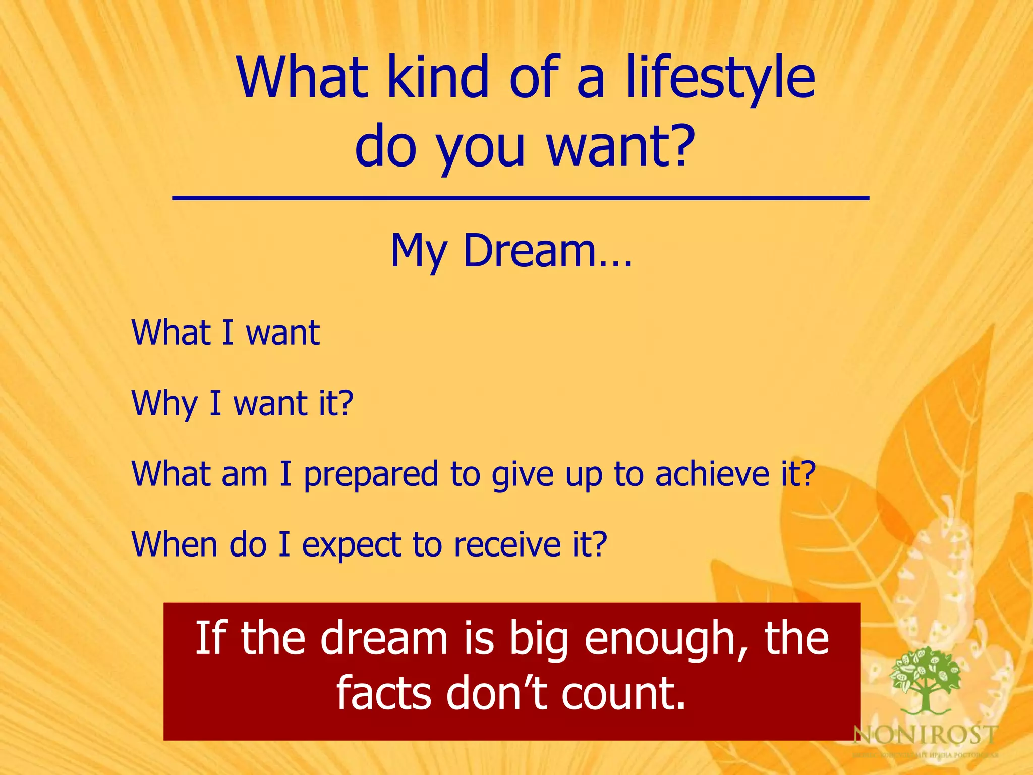 What kind of a lifestyle do you want? My Dream… What I want Why I want it? What am I prepared to give up to achieve it? When do I expect to receive it? If the dream is big enough, the facts don’t count. 