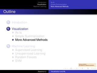 Introduction   As Is
                         Visualization   Simple Summarization
                     Machine Learning    More Advanced Methods


Outline

  1   Introduction

  2   Visualization
         As Is
         Simple Summarization
         More Advanced Methods

  3   Machine Learning
        Supervised Learning
        Unsupervised Learning
        Random Forests
        SVM


                          Xiaochun Li    Visualization and ML
 
