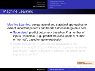 Supervised Learning
                           Introduction
                                          Unsupervised Learning
                          Visualization
                                          Random Forests
                      Machine Learning
                                          SVM


Machine Learning


  Machine Learning: computational and statistical approaches to
  extract important patterns and trends hidden in large data sets.
      Supervised: predict outcome y based on X , a number of
      inputs (variables). E.g., predict the class labels of “tumor”
      or “normal”, based on gene expression
      Unsupervised: no y ; describe the associations and
      patterns among X . E.g., which subset of genes has similar
      expression? Which subgroup of patients has similar gene
      expression proﬁles?




                           Xiaochun Li    Visualization and ML
 