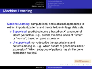 Supervised Learning
                           Introduction
                                          Unsupervised Learning
                          Visualization
                                          Random Forests
                      Machine Learning
                                          SVM


Machine Learning


  Machine Learning: computational and statistical approaches to
  extract important patterns and trends hidden in large data sets.
      Supervised: predict outcome y based on X , a number of
      inputs (variables). E.g., predict the class labels of “tumor”
      or “normal”, based on gene expression
      Unsupervised: no y ; describe the associations and
      patterns among X . E.g., which subset of genes has similar
      expression? Which subgroup of patients has similar gene
      expression proﬁles?




                           Xiaochun Li    Visualization and ML
 