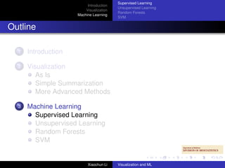 Supervised Learning
                          Introduction
                                         Unsupervised Learning
                         Visualization
                                         Random Forests
                     Machine Learning
                                         SVM


Outline

  1   Introduction

  2   Visualization
         As Is
         Simple Summarization
         More Advanced Methods

  3   Machine Learning
        Supervised Learning
        Unsupervised Learning
        Random Forests
        SVM


                          Xiaochun Li    Visualization and ML
 