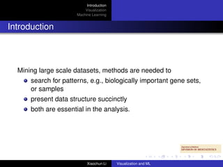 Introduction
                          Visualization
                      Machine Learning


Introduction



  Mining large scale datasets, methods are needed to
      search for patterns, e.g., biologically important gene sets,
      or samples
      present data structure succinctly
      both are essential in the analysis.




                           Xiaochun Li    Visualization and ML
 