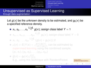 Supervised Learning
                                 Introduction
                                                Unsupervised Learning
                                Visualization
                                                Random Forests
                            Machine Learning
                                                SVM


Unsupervised as Supervised Learning
through data augmentation

   Let g(x) be the unknown density to be estimated, and g0 (x) be
   a speciﬁed reference density.
                             i.i.d.
        x1 , x2 , . . . , xn ∼ g(x); assign class label Y = 1
                                      i.i.d.
        xn+1 , xn+2 , . . . , x2n ∼ g0 (x); assign class label Y = 0
                               i.i.d.
        x1 , x2 , . . . , x2n ∼ (g(x) + g0 (x))/2
                                      g(x)/g0
        µ(x) ≡ E(Y |x) = 1+g(x)/g(x) can be estimated by
                                               0 (x)
        supervised learning using the combined sample,
        (y1 , x1 ), (y2 , x2 ), . . . , (y2n , x2n )
                        µ(x)
        g(x) = g0 (x) 1−µ(x)
        E.g., using this techinque with RandomForest.

                                 Xiaochun Li    Visualization and ML
 
