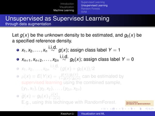 Supervised Learning
                                 Introduction
                                                Unsupervised Learning
                                Visualization
                                                Random Forests
                            Machine Learning
                                                SVM


Unsupervised as Supervised Learning
through data augmentation

   Let g(x) be the unknown density to be estimated, and g0 (x) be
   a speciﬁed reference density.
                             i.i.d.
        x1 , x2 , . . . , xn ∼ g(x); assign class label Y = 1
                                      i.i.d.
        xn+1 , xn+2 , . . . , x2n ∼ g0 (x); assign class label Y = 0
                               i.i.d.
        x1 , x2 , . . . , x2n ∼ (g(x) + g0 (x))/2
                                      g(x)/g0
        µ(x) ≡ E(Y |x) = 1+g(x)/g(x) can be estimated by
                                               0 (x)
        supervised learning using the combined sample,
        (y1 , x1 ), (y2 , x2 ), . . . , (y2n , x2n )
                        µ(x)
        g(x) = g0 (x) 1−µ(x)
        E.g., using this techinque with RandomForest.

                                 Xiaochun Li    Visualization and ML
 
