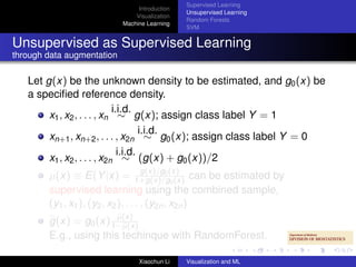 Supervised Learning
                                 Introduction
                                                Unsupervised Learning
                                Visualization
                                                Random Forests
                            Machine Learning
                                                SVM


Unsupervised as Supervised Learning
through data augmentation

   Let g(x) be the unknown density to be estimated, and g0 (x) be
   a speciﬁed reference density.
                             i.i.d.
        x1 , x2 , . . . , xn ∼ g(x); assign class label Y = 1
                                      i.i.d.
        xn+1 , xn+2 , . . . , x2n ∼ g0 (x); assign class label Y = 0
                               i.i.d.
        x1 , x2 , . . . , x2n ∼ (g(x) + g0 (x))/2
                                      g(x)/g0
        µ(x) ≡ E(Y |x) = 1+g(x)/g(x) can be estimated by
                                               0 (x)
        supervised learning using the combined sample,
        (y1 , x1 ), (y2 , x2 ), . . . , (y2n , x2n )
                        µ(x)
        g(x) = g0 (x) 1−µ(x)
        E.g., using this techinque with RandomForest.

                                 Xiaochun Li    Visualization and ML
 