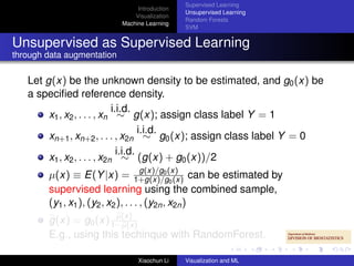 Supervised Learning
                                 Introduction
                                                Unsupervised Learning
                                Visualization
                                                Random Forests
                            Machine Learning
                                                SVM


Unsupervised as Supervised Learning
through data augmentation

   Let g(x) be the unknown density to be estimated, and g0 (x) be
   a speciﬁed reference density.
                             i.i.d.
        x1 , x2 , . . . , xn ∼ g(x); assign class label Y = 1
                                      i.i.d.
        xn+1 , xn+2 , . . . , x2n ∼ g0 (x); assign class label Y = 0
                               i.i.d.
        x1 , x2 , . . . , x2n ∼ (g(x) + g0 (x))/2
                                      g(x)/g0
        µ(x) ≡ E(Y |x) = 1+g(x)/g(x) can be estimated by
                                               0 (x)
        supervised learning using the combined sample,
        (y1 , x1 ), (y2 , x2 ), . . . , (y2n , x2n )
                        µ(x)
        g(x) = g0 (x) 1−µ(x)
        E.g., using this techinque with RandomForest.

                                 Xiaochun Li    Visualization and ML
 