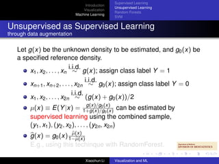 Supervised Learning
                                 Introduction
                                                Unsupervised Learning
                                Visualization
                                                Random Forests
                            Machine Learning
                                                SVM


Unsupervised as Supervised Learning
through data augmentation

   Let g(x) be the unknown density to be estimated, and g0 (x) be
   a speciﬁed reference density.
                             i.i.d.
        x1 , x2 , . . . , xn ∼ g(x); assign class label Y = 1
                                      i.i.d.
        xn+1 , xn+2 , . . . , x2n ∼ g0 (x); assign class label Y = 0
                               i.i.d.
        x1 , x2 , . . . , x2n ∼ (g(x) + g0 (x))/2
                                      g(x)/g0
        µ(x) ≡ E(Y |x) = 1+g(x)/g(x) can be estimated by
                                               0 (x)
        supervised learning using the combined sample,
        (y1 , x1 ), (y2 , x2 ), . . . , (y2n , x2n )
                        µ(x)
        g(x) = g0 (x) 1−µ(x)
        E.g., using this techinque with RandomForest.

                                 Xiaochun Li    Visualization and ML
 