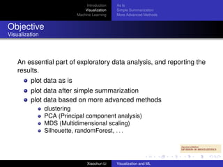 Introduction   As Is
                               Visualization   Simple Summarization
                           Machine Learning    More Advanced Methods


Objective
Visualization




    An essential part of exploratory data analysis, and reporting the
    results.
         plot data as is
         plot data after simple summarization
         plot data based on more advanced methods
                clustering
                PCA (Principal component analysis)
                MDS (Multidimensional scaling)
                Silhouette, randomForest, . . .




                                Xiaochun Li    Visualization and ML
 