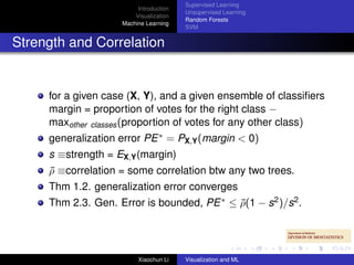 Supervised Learning
                         Introduction
                                        Unsupervised Learning
                        Visualization
                                        Random Forests
                    Machine Learning
                                        SVM


Strength and Correlation


     for a given case (X, Y), and a given ensemble of classiﬁers
     margin = proportion of votes for the right class −
     maxother classes (proportion of votes for any other class)
     generalization error PE ∗ = PX,Y (margin < 0)
     s ≡strength = EX,Y (margin)
     ρ ≡correlation = some correlation btw any two trees.
     ¯
     Thm 1.2. generalization error converges
     Thm 2.3. Gen. Error is bounded, PE ∗ ≤ ρ(1 − s2 )/s2 .
                                            ¯




                         Xiaochun Li    Visualization and ML
 