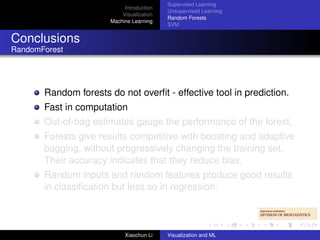 Supervised Learning
                            Introduction
                                           Unsupervised Learning
                           Visualization
                                           Random Forests
                       Machine Learning
                                           SVM


Conclusions
RandomForest




       Random forests do not overﬁt - effective tool in prediction.
       Fast in computation
       Out-of-bag estimates gauge the performance of the forest.
       Forests give results competitive with boosting and adaptive
       bagging, without progressively changing the training set.
       Their accuracy indicates that they reduce bias.
       Random inputs and random features produce good results
       in classiﬁcation but less so in regression.



                            Xiaochun Li    Visualization and ML
 