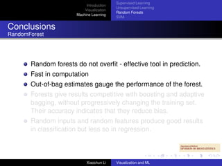 Supervised Learning
                            Introduction
                                           Unsupervised Learning
                           Visualization
                                           Random Forests
                       Machine Learning
                                           SVM


Conclusions
RandomForest




       Random forests do not overﬁt - effective tool in prediction.
       Fast in computation
       Out-of-bag estimates gauge the performance of the forest.
       Forests give results competitive with boosting and adaptive
       bagging, without progressively changing the training set.
       Their accuracy indicates that they reduce bias.
       Random inputs and random features produce good results
       in classiﬁcation but less so in regression.



                            Xiaochun Li    Visualization and ML
 