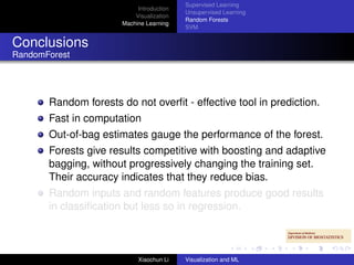 Supervised Learning
                            Introduction
                                           Unsupervised Learning
                           Visualization
                                           Random Forests
                       Machine Learning
                                           SVM


Conclusions
RandomForest




       Random forests do not overﬁt - effective tool in prediction.
       Fast in computation
       Out-of-bag estimates gauge the performance of the forest.
       Forests give results competitive with boosting and adaptive
       bagging, without progressively changing the training set.
       Their accuracy indicates that they reduce bias.
       Random inputs and random features produce good results
       in classiﬁcation but less so in regression.



                            Xiaochun Li    Visualization and ML
 