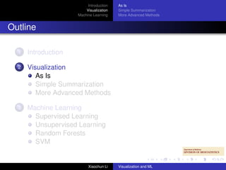 Introduction   As Is
                         Visualization   Simple Summarization
                     Machine Learning    More Advanced Methods


Outline

  1   Introduction

  2   Visualization
         As Is
         Simple Summarization
         More Advanced Methods

  3   Machine Learning
        Supervised Learning
        Unsupervised Learning
        Random Forests
        SVM


                          Xiaochun Li    Visualization and ML
 
