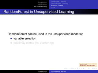 Supervised Learning
                           Introduction
                                          Unsupervised Learning
                          Visualization
                                          Random Forests
                      Machine Learning
                                          SVM


RandomForest in Unsupervised Learning




  RandomForest can be used in the unsupervised mode for
      variable selection
      proximity matrix (for clustering)




                           Xiaochun Li    Visualization and ML
 