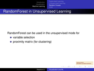 Supervised Learning
                           Introduction
                                          Unsupervised Learning
                          Visualization
                                          Random Forests
                      Machine Learning
                                          SVM


RandomForest in Unsupervised Learning




  RandomForest can be used in the unsupervised mode for
      variable selection
      proximity matrix (for clustering)




                           Xiaochun Li    Visualization and ML
 