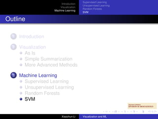 Supervised Learning
                          Introduction
                                         Unsupervised Learning
                         Visualization
                                         Random Forests
                     Machine Learning
                                         SVM


Outline

  1   Introduction

  2   Visualization
         As Is
         Simple Summarization
         More Advanced Methods

  3   Machine Learning
        Supervised Learning
        Unsupervised Learning
        Random Forests
        SVM


                          Xiaochun Li    Visualization and ML
 