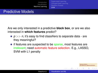 Supervised Learning
                           Introduction
                                          Unsupervised Learning
                          Visualization
                                          Random Forests
                      Machine Learning
                                          SVM


Predictive Models



  Are we only interested in a predictive black box, or are we also
  interested in which features predict?
      p >> n, it’s easy to ﬁnd classiﬁers to separate data - are
      they meaningful?
      if features are suspected to be sparse, most features are
      irrelevant; need automatic feature selection. E.g., LASSO,
      SVM with L1 penalty




                           Xiaochun Li    Visualization and ML
 