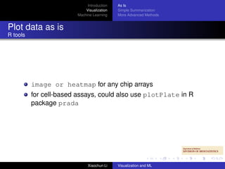 Introduction   As Is
                            Visualization   Simple Summarization
                        Machine Learning    More Advanced Methods


Plot data as is
R tools




          image or heatmap for any chip arrays
          for cell-based assays, could also use plotPlate in R
          package prada




                             Xiaochun Li    Visualization and ML
 