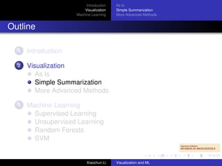 Introduction   As Is
                         Visualization   Simple Summarization
                     Machine Learning    More Advanced Methods


Outline

  1   Introduction

  2   Visualization
         As Is
         Simple Summarization
         More Advanced Methods

  3   Machine Learning
        Supervised Learning
        Unsupervised Learning
        Random Forests
        SVM


                          Xiaochun Li    Visualization and ML
 