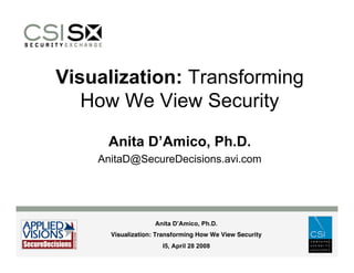 Visualization: Transforming
   How We View Security
     Anita D’Amico, Ph.D.
    AnitaD@SecureDecisions.avi.com




                    Anita D’Amico, Ph.D.
      Visualization: Transforming How We View Security
                      I5, April 28 2008
 