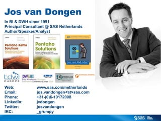 Jos van Dongen
In BI & DWH since 1991
Principal Consultant @ SAS Netherlands
Author/Speaker/Analyst

Web:
Email:
Phone:
LinkedIn:
Twitter:
IRC:
C op yr i g h t © 2 0 1 3 , S A S I n s t i t u t e I n c . A l l r i g h t s r es er v e d .

www.sas.com/netherlands
jos.vandongen<at>sas.com
+31-(0)6-10172008
jvdongen
josvandongen
_grumpy

 