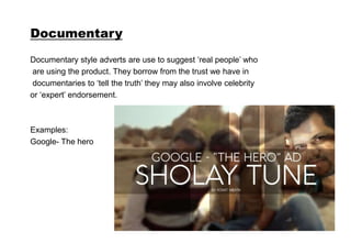 Documentary
Documentary style adverts are use to suggest ‘real people’ who
are using the product. They borrow from the trust we have in
documentaries to ‘tell the truth’ they may also involve celebrity
or ‘expert’ endorsement.
Examples:
Google- The hero
 