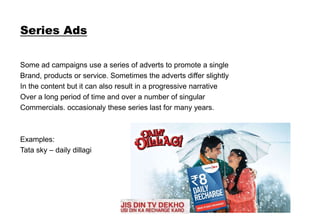 Series Ads
Some ad campaigns use a series of adverts to promote a single
Brand, products or service. Sometimes the adverts differ slightly
In the content but it can also result in a progressive narrative
Over a long period of time and over a number of singular
Commercials. occasionaly these series last for many years.
Examples:
Tata sky – daily dillagi
 