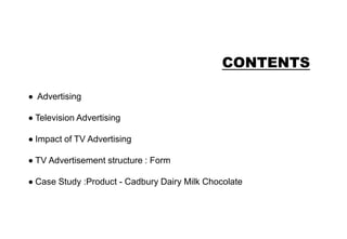 CONTENTS
Advertising
Television Advertising
Impact of TV Advertising
TV Advertisement structure : Form
Case Study :Product - Cadbury Dairy Milk Chocolate
 
