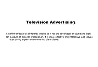 Television Advertising
It is more effective as compared to radio as it has the advantages of sound and sight.
On account of pictorial presentation, it is more effective and impressive and leaves
ever lasting impression on the mind of the viewer.
 