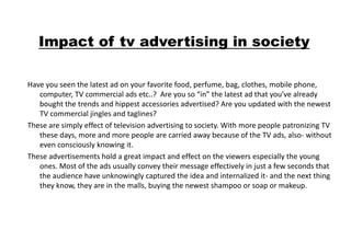Impact of tv advertising in society
Have you seen the latest ad on your favorite food, perfume, bag, clothes, mobile phone,
computer, TV commercial ads etc..? Are you so “in” the latest ad that you’ve already
bought the trends and hippest accessories advertised? Are you updated with the newest
TV commercial jingles and taglines?
These are simply effect of television advertising to society. With more people patronizing TV
these days, more and more people are carried away because of the TV ads, also- without
even consciously knowing it.
These advertisements hold a great impact and effect on the viewers especially the young
ones. Most of the ads usually convey their message effectively in just a few seconds that
the audience have unknowingly captured the idea and internalized it- and the next thing
they know, they are in the malls, buying the newest shampoo or soap or makeup.
 