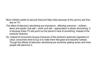More children prefer to eat junk food and fatty chips because of the yummy ads they
see on TV.
The effect of television advertising are impressive , affecting everyone – children,
teens and adults- that self – worth and self – appreciation is slowly diminishing. It
is because these TV ads point out the person’s lack of something, instead of the
products’ features.
So, instead of consumers buying it because of the product’s particular ingredient or
value, consumers tend to buy it to make them feel good and beautiful instead.
Though the effects of television advertising are somehow getting worse and more
people still patronize it.
 