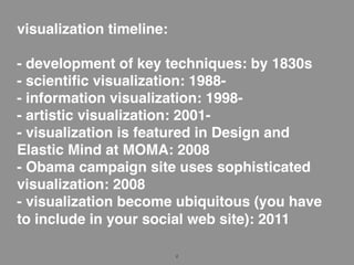 visualization timeline:

- development of key techniques: by 1830s
- scientiﬁc visualization: 1988-
- information visualization: 1998-
- artistic visualization: 2001-
- visualization is featured in Design and
Elastic Mind at MOMA: 2008
- Obama campaign site uses sophisticated
visualization: 2008
- visualization become ubiquitous (you have
to include in your social web site): 2011

                          2
 