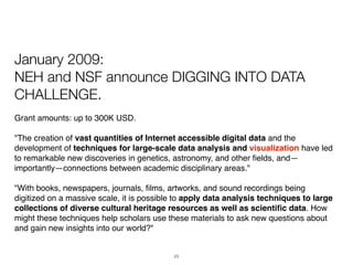January 2009:
NEH and NSF announce DIGGING INTO DATA
CHALLENGE.
Grant amounts: up to 300K USD.

"The creation of vast quantities of Internet accessible digital data and the
development of techniques for large-scale data analysis and visualization have led
to remarkable new discoveries in genetics, astronomy, and other ﬁelds, and—
importantly—connections between academic disciplinary areas."

"With books, newspapers, journals, ﬁlms, artworks, and sound recordings being
digitized on a massive scale, it is possible to apply data analysis techniques to large
collections of diverse cultural heritage resources as well as scientiﬁc data. How
might these techniques help scholars use these materials to ask new questions about
and gain new insights into our world?"


                                           23
 