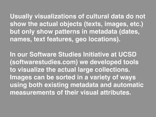 Usually visualizations of cultural data do not
show the actual objects (texts, images, etc.)
but only show patterns in metadata (dates,
names, text features, geo locations).

In our Software Studies Initiative at UCSD
(softwarestudies.com) we developed tools
to visualize the actual large collections.
Images can be sorted in a variety of ways
using both existing metadata and automatic
measurements of their visual attributes.
 