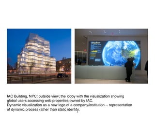 IAC Building, NYC: outside view; the lobby with the visualization showing
global users accessing web properties owned by IAC.
Dynamic visualization as a new logo of a company/institution -- representation
of dynamic process rather than static identity.
                                           6
 