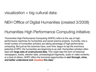 visualization + big cultural data:

NEH Offﬁce of Digital Humanities (created 3/2008)

Humanities High Performance Computing initiative:
“Humanities High-Performance Computing (HHPC) refers to the use of high-
performance machines for humanities and social science projects. Currently, only a
small number of humanities scholars are taking advantage of high-performance
computing. But just as the sciences have, over time, begun to tap the enormous
potential of HPC, the humanities are beginning to as well. Humanities scholars often
deal with large sets of unstructured data. This might take the form of historical
newspapers, books, election data, archaeological fragments, audio or video contents,
or a host of others. HHPC offers the humanist opportunities to sort through, mine,
and better understand and visualize this data.”



                                          22
 