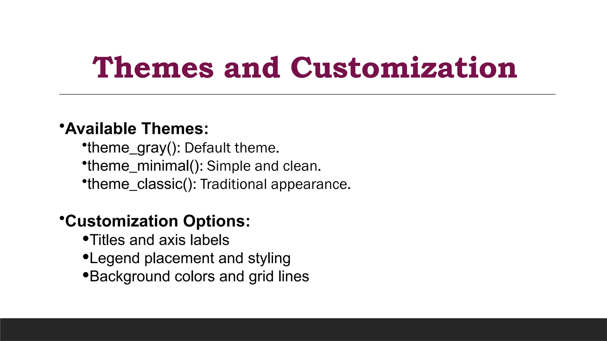 Themes and Customization
•Available Themes:
•theme_gray(): Default theme.
•theme_minimal(): Simple and clean.
•theme_classic(): Traditional appearance.
•Customization Options:
•Titles and axis labels
•Legend placement and styling
•Background colors and grid lines
 