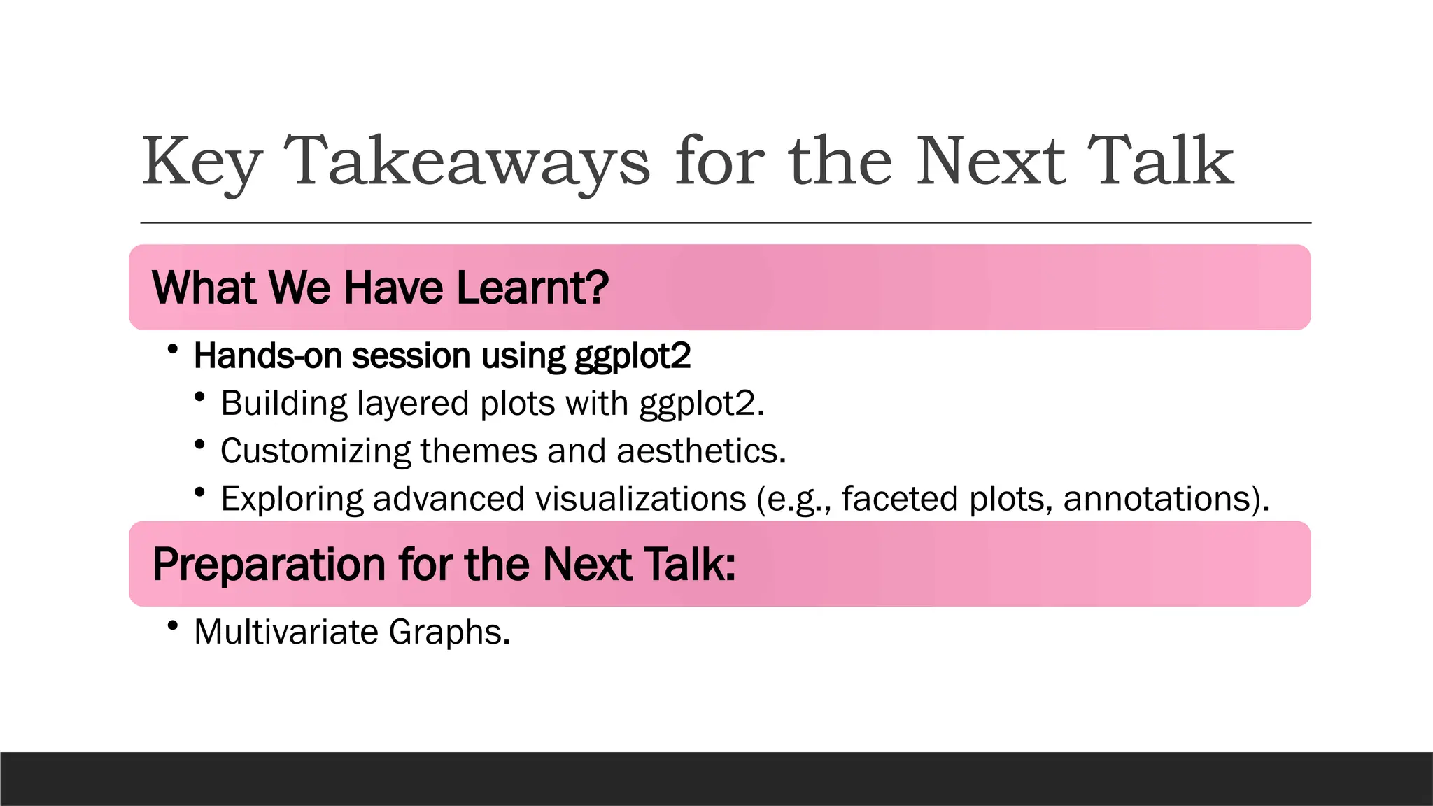 Key Takeaways for the Next Talk
What We Have Learnt?
• Hands-on session using ggplot2
• Building layered plots with ggplot2.
• Customizing themes and aesthetics.
• Exploring advanced visualizations (e.g., faceted plots, annotations).
Preparation for the Next Talk:
• Multivariate Graphs.
 