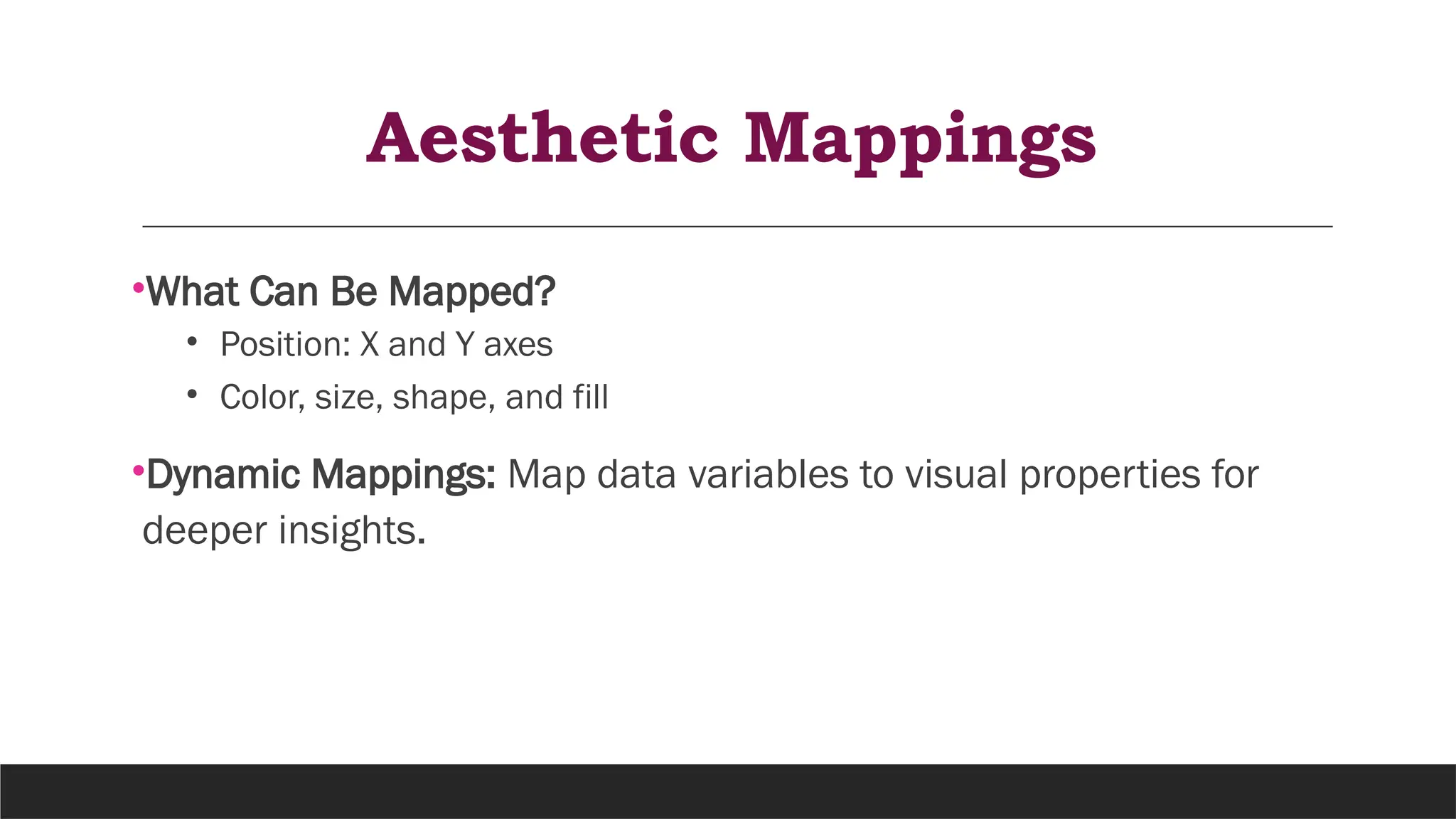 Aesthetic Mappings
•What Can Be Mapped?
• Position: X and Y axes
• Color, size, shape, and fill
•Dynamic Mappings: Map data variables to visual properties for
deeper insights.
 