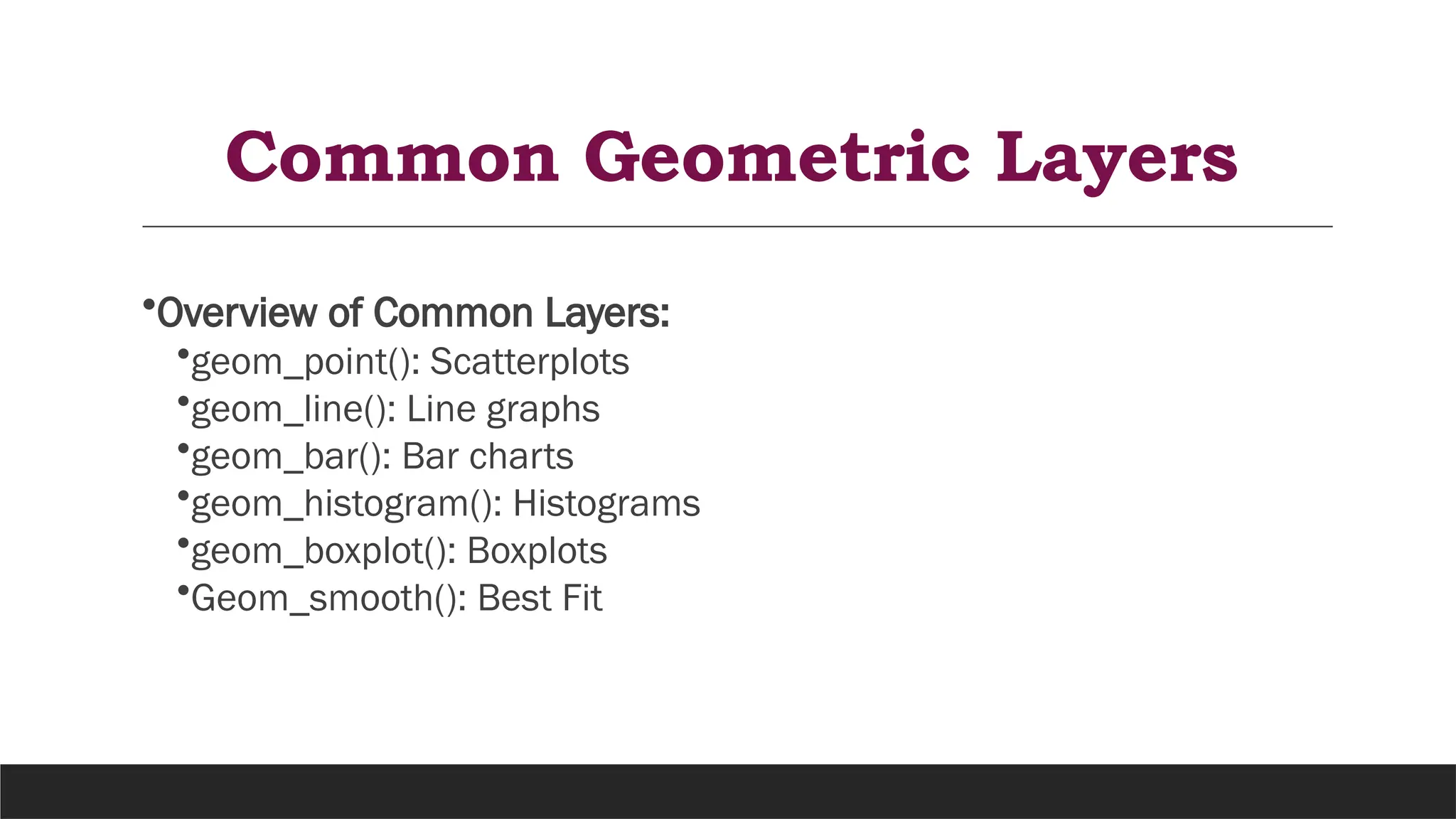 Common Geometric Layers
•Overview of Common Layers:
•geom_point(): Scatterplots
•geom_line(): Line graphs
•geom_bar(): Bar charts
•geom_histogram(): Histograms
•geom_boxplot(): Boxplots
•Geom_smooth(): Best Fit
 