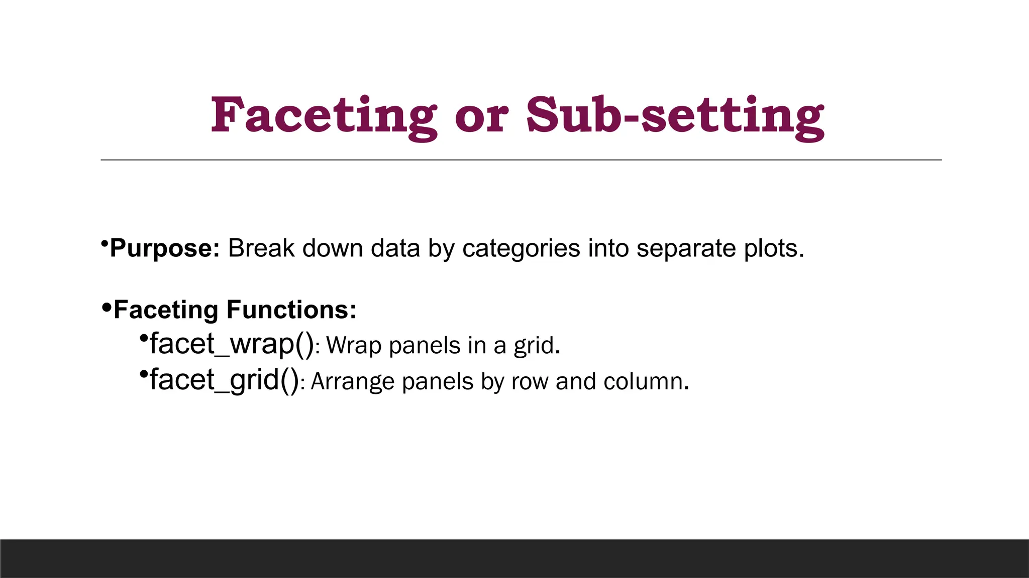 Faceting or Sub-setting
•Purpose: Break down data by categories into separate plots.
•Faceting Functions:
•facet_wrap(): Wrap panels in a grid.
•facet_grid(): Arrange panels by row and column.
 