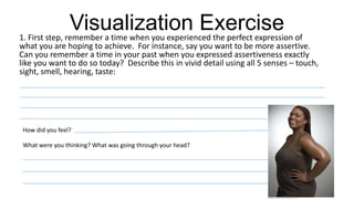 Visualization Exercise1. First step, remember a time when you experienced the perfect expression of
what you are hoping to achieve. For instance, say you want to be more assertive.
Can you remember a time in your past when you expressed assertiveness exactly
like you want to do so today? Describe this in vivid detail using all 5 senses – touch,
sight, smell, hearing, taste:
How did you feel?
What were you thinking? What was going through your head?
 