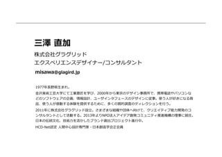 三澤  直加
株式会社グラグリッド
エクスペリエンスデザイナー/コンサルタント
misawa@glagird.jp
1977年年⻑⾧長野県⽣生まれ。
⾦金金沢美術⼯工芸⼤大学にて⼯工業意匠を学び、2000年年から東京のデザイン事務所で、携帯電話やパソコンな
どのソフトウェアの企画、情報設計、ユーザインタフェースのデザインに従事。使う⼈人が好きになる商
品、使う⼈人が感動する体験を提供するために、多くの質的調査のディレクションを⾏行行う。
2011年年に株式会社グラグリッド設⽴立立。さまざまな組織や団体へ向けて、クリエイティブ能⼒力力開発のコ
ンサルタントとして活動する。2013年年よりNPO法⼈人アイデア創発コミュニティ推進機構の理理事に就任。
⽇日本の伝統⽂文化、技術⼒力力を活かしたブランド創出プロジェクト進⾏行行中。
HCD-‐‑‒Net認定  ⼈人間中⼼心設計専⾨門家・⽇日本創造学会正会員

 