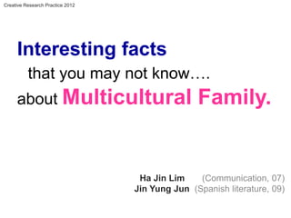 Creative Research Practice 2012




     Interesting facts
          that you may not know….
     about Multicultural                         Family.


                                   Ha Jin Lim    (Communication, 07)
                                  Jin Yung Jun (Spanish literature, 09)
 
