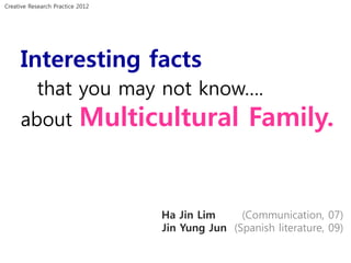Creative Research Practice 2012




     Interesting facts
           that you may not know….
     about                 Multicultural Family.


                                  Ha Jin Lim     (Communication, 07)
                                  Jin Yung Jun (Spanish literature, 09)
 