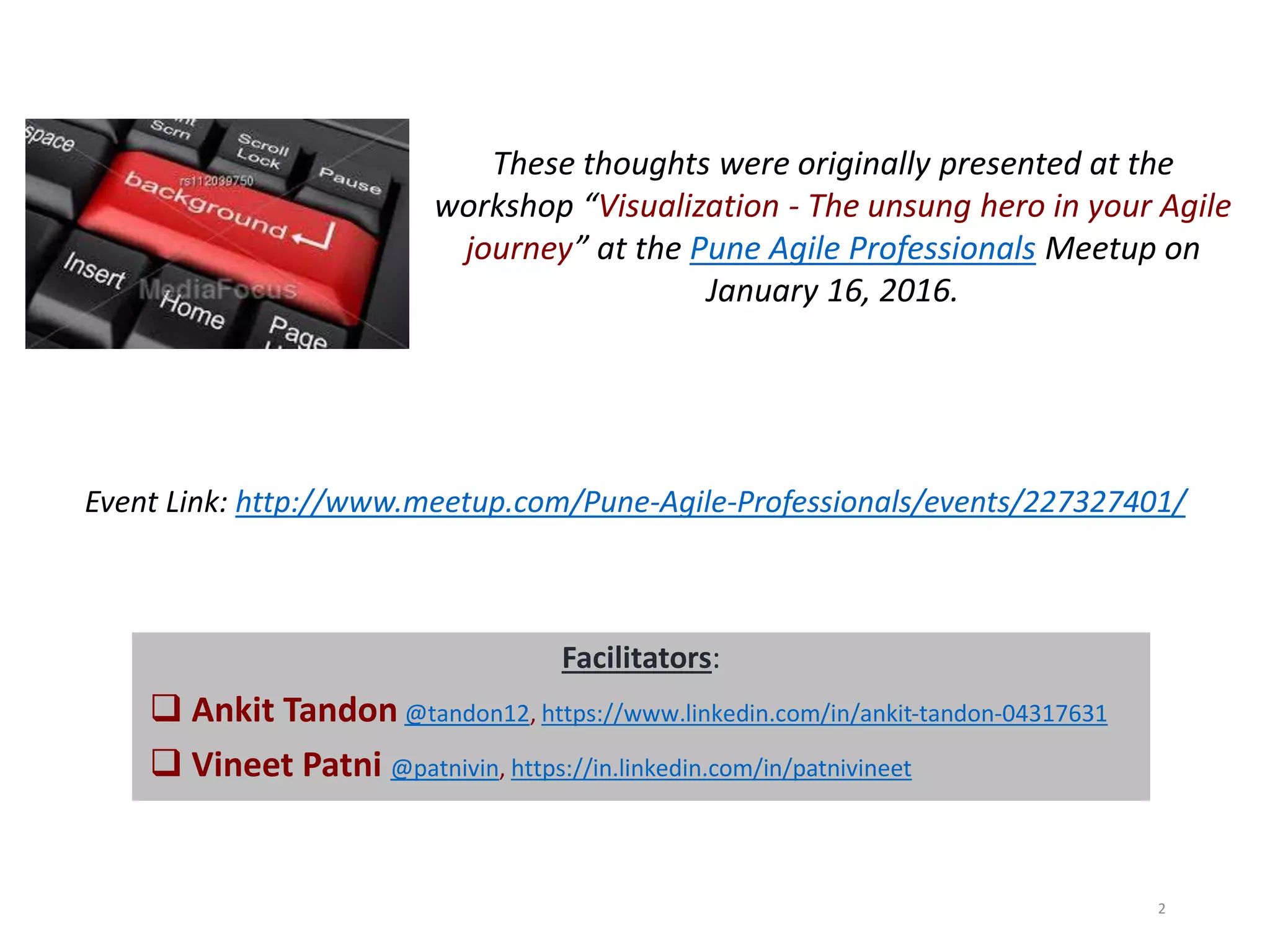 These thoughts were originally presented at the
workshop “Visualization - The unsung hero in your Agile
journey” at the Pune Agile Professionals Meetup on
January 16, 2016.
2
Event Link: http://www.meetup.com/Pune-Agile-Professionals/events/227327401/
Facilitators:
 Ankit Tandon @tandon12, https://www.linkedin.com/in/ankit-tandon-04317631
 Vineet Patni @patnivin, https://in.linkedin.com/in/patnivineet
 