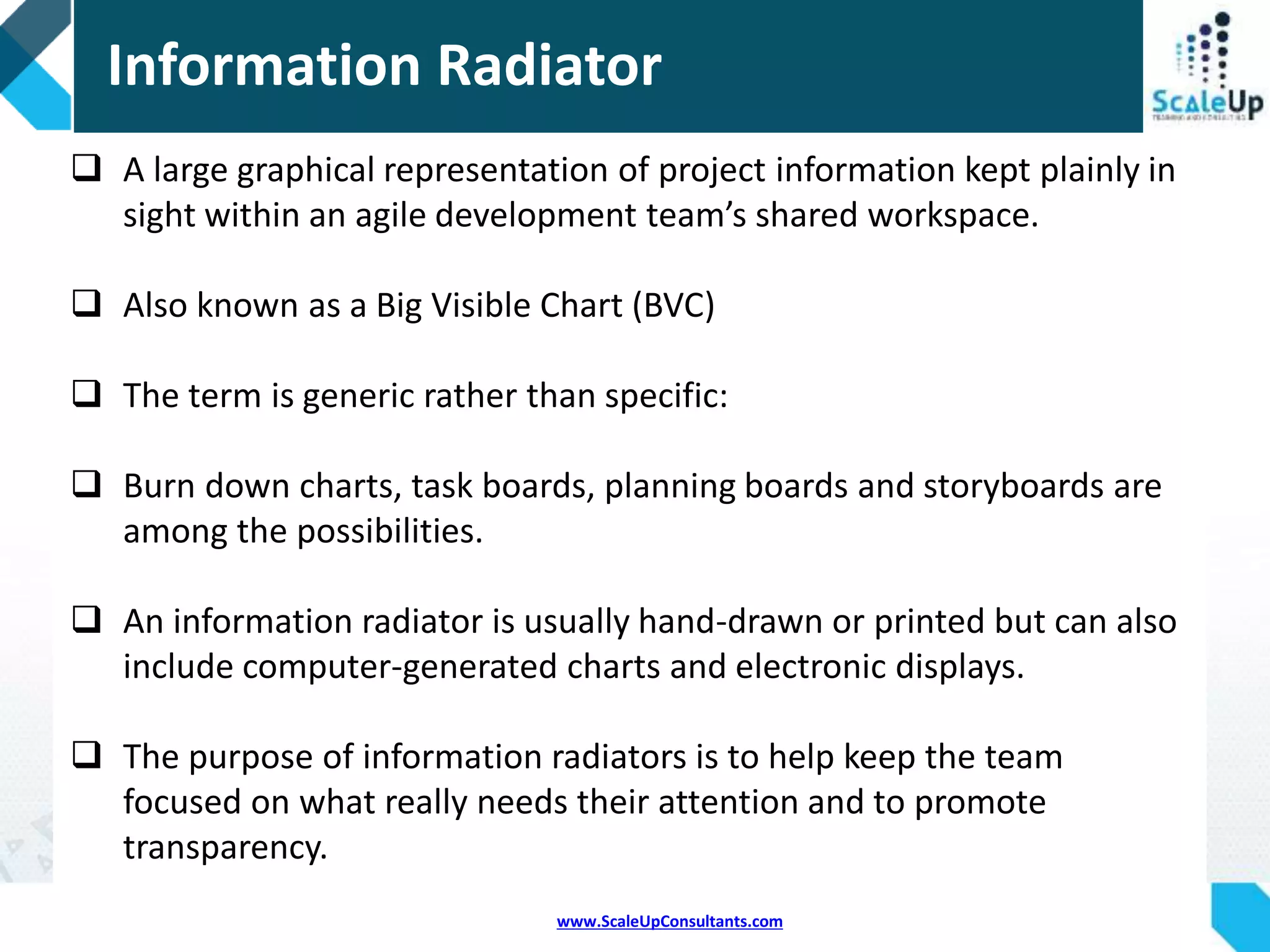 www.ScaleUpConsultants.com
 Also known as a Big Visible Chart (BVC)
 An information radiator displays information in a place
where passersby can see it.
 With information radiators, the passersby don't need to
ask any question; the information simply hits them as
they pass.
Most Popular Information Radiators:
 Task boards
 Burn-down charts
 Build health indicators
Information Radiators
 