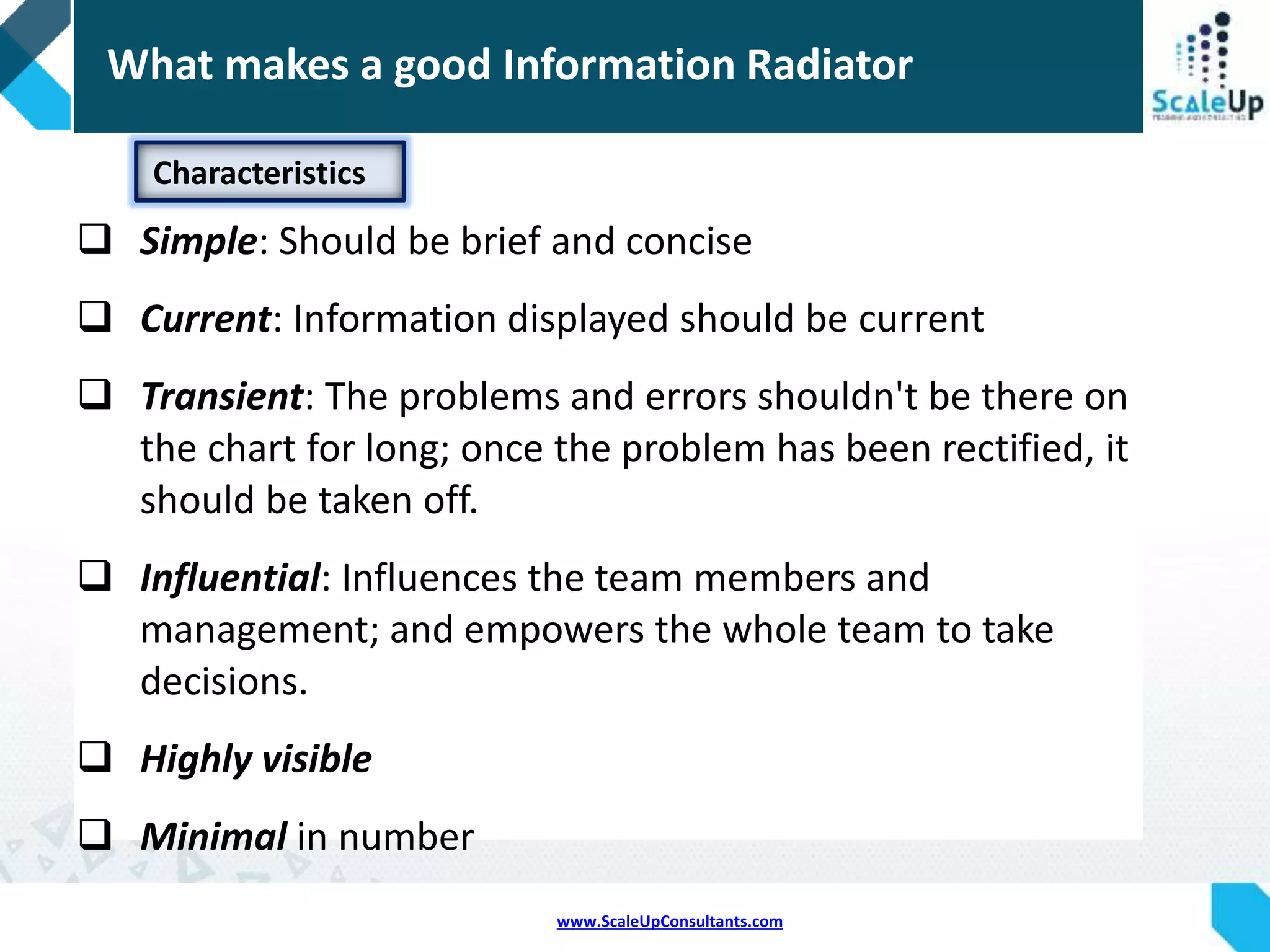 www.ScaleUpConsultants.com
 A large graphical representation of project information kept plainly in
sight within an agile development team’s shared workspace.
 Also known as a Big Visible Chart (BVC)
 The term is generic rather than specific:
 Burn down charts, task boards, planning boards and storyboards are
among the possibilities.
 An information radiator is usually hand-drawn or printed but can also
include computer-generated charts and electronic displays.
 The purpose of information radiators is to help keep the team
focused on what really needs their attention and to promote
transparency.
Information Radiator
 