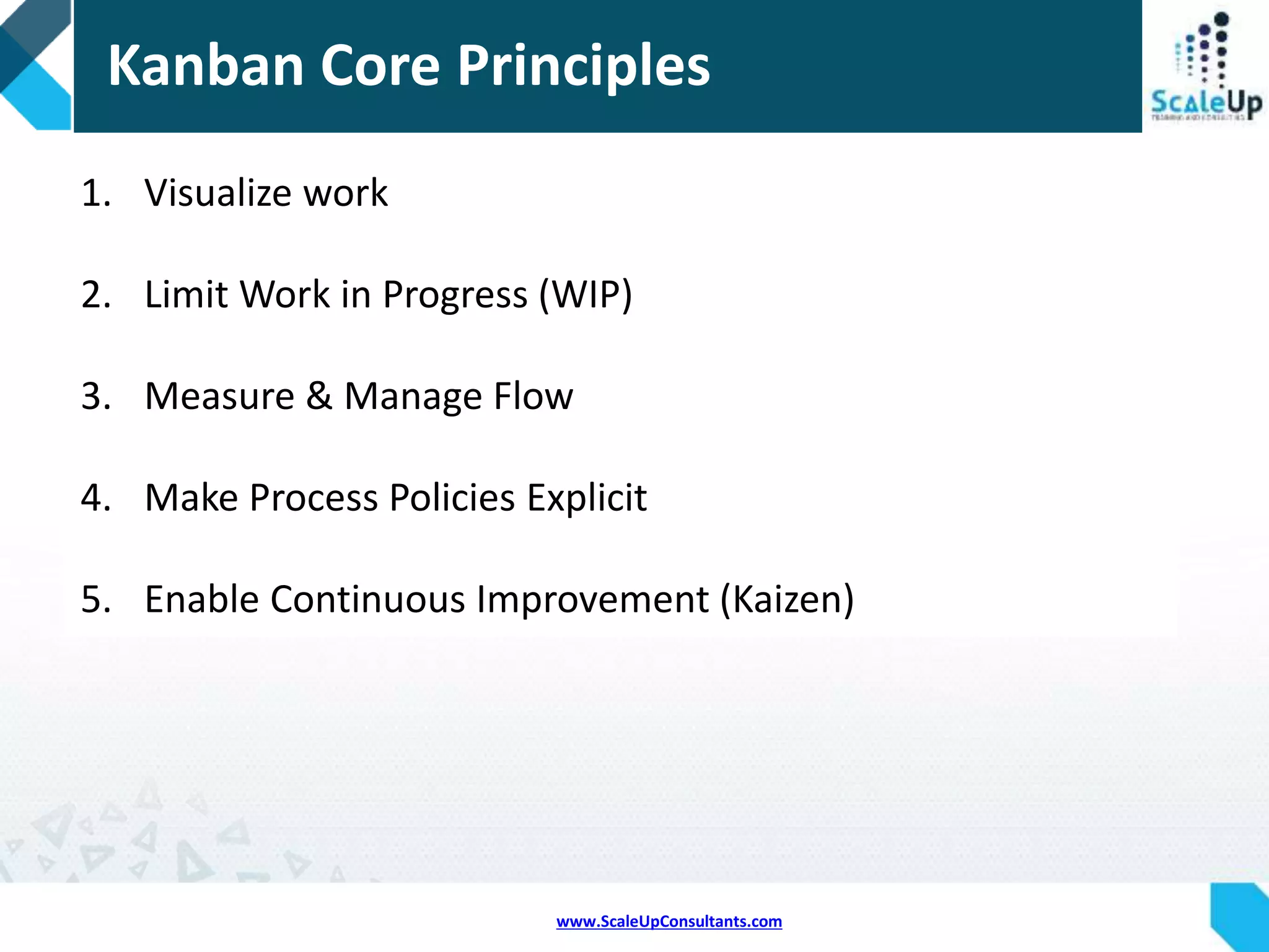 www.ScaleUpConsultants.com
 “Kanban” is a Japanese term meaning a “task Board”, or
“signboard”
 Kanban Is a concept related to Lean and just-in-time (JIT)
production.
 It’s a just-in-time scheduling system for inventory control
 It uses a continuous pull system to take work through
the stages of development
 A Kanban Board shows the current status of all the tasks
to be done within this iteration.
Kanban
 